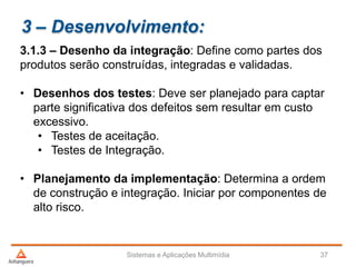 3 – Desenvolvimento:
3.1.3 – Desenho da integração: Define como partes dos
produtos serão construídas, integradas e validadas.
• Desenhos dos testes: Deve ser planejado para captar
parte significativa dos defeitos sem resultar em custo
excessivo.
• Testes de aceitação.
• Testes de Integração.
• Planejamento da implementação: Determina a ordem
de construção e integração. Iniciar por componentes de
alto risco.
Sistemas e Aplicações Multimídia 37
 
