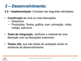 3 – Desenvolvimento:
3.2 – Implementação: Consiste nas seguintes atividades.
• Construção de uma ou mais liberações.
• Desenhos
• Produções: Textos, gráfica, som, animação, vídeo,
código, estrutura.
• Teste de integração, verificam o material de uma
liberação com as liberações anteriores.
• Testes alfa, que são testes de aceitação ainda no
ambiente de desenvolvimento.
Sistemas e Aplicações Multimídia 38
 