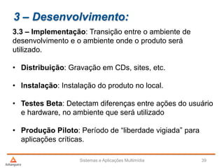3 – Desenvolvimento:
3.3 – Implementação: Transição entre o ambiente de
desenvolvimento e o ambiente onde o produto será
utilizado.
• Distribuição: Gravação em CDs, sites, etc.
• Instalação: Instalação do produto no local.
• Testes Beta: Detectam diferenças entre ações do usuário
e hardware, no ambiente que será utilizado
• Produção Piloto: Período de “liberdade vigiada” para
aplicações críticas.
Sistemas e Aplicações Multimídia 39
 