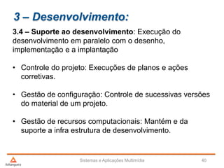 3 – Desenvolvimento:
3.4 – Suporte ao desenvolvimento: Execução do
desenvolvimento em paralelo com o desenho,
implementação e a implantação
• Controle do projeto: Execuções de planos e ações
corretivas.
• Gestão de configuração: Controle de sucessivas versões
do material de um projeto.
• Gestão de recursos computacionais: Mantém e da
suporte a infra estrutura de desenvolvimento.
Sistemas e Aplicações Multimídia 40
 