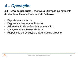 4 – Operação:
4.1 – Uso do produto: Descreve a utilização no ambiente
do cliente e dos usuários, quando Aplicável
• Suporte aos usuários.
• Segurança (backup, anti-virus).
• Acionamento de ações de manutenção.
• Medições e avaliações de usos.
• Proposição de evolução e extensão do produto
Sistemas e Aplicações Multimídia 43
 