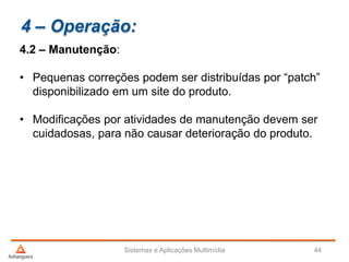 4 – Operação:
4.2 – Manutenção:
• Pequenas correções podem ser distribuídas por “patch”
disponibilizado em um site do produto.
• Modificações por atividades de manutenção devem ser
cuidadosas, para não causar deterioração do produto.
Sistemas e Aplicações Multimídia 44
 