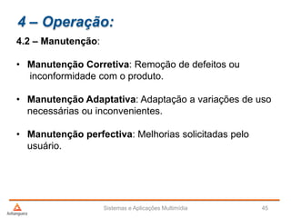 4 – Operação:
4.2 – Manutenção:
• Manutenção Corretiva: Remoção de defeitos ou
inconformidade com o produto.
• Manutenção Adaptativa: Adaptação a variações de uso
necessárias ou inconvenientes.
• Manutenção perfectiva: Melhorias solicitadas pelo
usuário.
Sistemas e Aplicações Multimídia 45
 