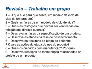 Revisão – Trabalho em grupo
1 – O que é, e para que serve, um modelo de ciclo de
vida de um produto?
2 – Quais as fases de um modelo de ciclo de vida?
3 – Quais as restrições que devem ser verificadas em
relação aos direitos autorais?
4 – Descreva as fases da especificação de um produto.
5 – Descreva as etapas da fase de desenvolvimento.
6 – Descreva os três itens da etapa de desenho.
7 Quais as ações da etapa de uso do produto?
8 – Quais os cuidados com manutenção? Por que?
9 – Descreva três tipos de manutenção relacionadas ao
projeto de um produto.
Sistemas e Aplicações Multimídia 47
 