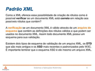 Padrão XML
Como a XML oferece essa possibilidade de criação de rótulos como é
possível verificar se um documento XML está correto em relação aos
possíveis rótulos que contém?
A verificação se um documento XML é válido através de um arquivo de
esquema que contém as definições dos rótulos válidos e que podem ser
usados no documento XML. Assim todo documento XML possui um
esquema para sua validação.
Existem dois tipos de esquema de validação de um arquivo XML, os DTD
que são mais antigos e os XSD mais recentes e padronizados pelo W3C.
É importante lembrar que o esquema XSD é ele mesmo um arquivo XML.
Sistemas e Aplicações Multimídia 6
 