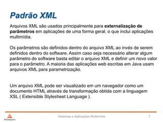 Padrão XML
Arquivos XML são usados principalmente para externalização de
parâmetros em aplicações de uma forma geral, o que inclui aplicações
multimídia.
Os parâmetros são definidos dentro do arquivo XML ao invés de serem
definidos dentro do software. Assim caso seja necessário alterar algum
parâmetro do software basta editar o arquivo XML e definir um novo valor
para o parâmetro. A maioria das aplicações web escritas em Java usam
arquivos XML para parametrização.
Um arquivo XML pode ser visualizado em um navegador como um
documento HTML através de transformação obtida com a linguagem
XSL ( Extensible Stylesheet Language ).
Sistemas e Aplicações Multimídia 7
 