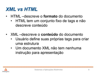 XML vs HTML
• HTML –descreve o formato do documento
• HTML tem um conjunto fixo de tags e não
descreve conteúdo
• XML –descreve o conteúdo do documento
• Usuário define suas próprias tags para criar
uma estrutura
• Um documento XML não tem nenhuma
instrução para apresentação
Sistemas e Aplicações Multimídia 8
 