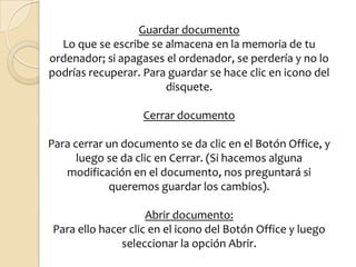 Guardar documentoLo que se escribe se almacena en la memoria de tu ordenador; si apagases el ordenador, se perdería y no lo podrías recuperar. Para guardar se hace clic en icono del disquete. Cerrar documentoPara cerrar un documento se da clic en el Botón Office, y luego se da clic en Cerrar. (Si hacemos alguna modificación en el documento, nos preguntará si queremos guardar los cambios).Abrir documento:Para ello hacer clic en el icono del Botón Office y luego seleccionar la opción Abrir.