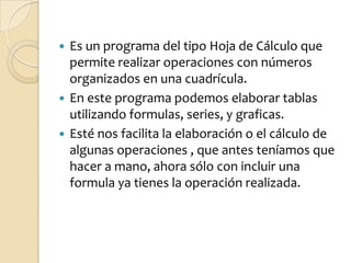 Es un programa del tipo Hoja de Cálculo que permite realizar operaciones con números organizados en una cuadrícula. En este programa podemos elaborar tablas utilizando formulas, series, y graficas.Esté nos facilita la elaboración o el cálculo de algunas operaciones , que antes teníamos que hacer a mano, ahora sólo con incluir una formula ya tienes la operación realizada.