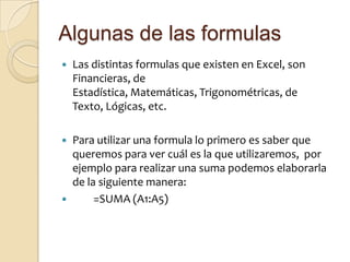 Algunas de las formulasLas distintas formulas que existen en Excel, son Financieras, de Estadística, Matemáticas, Trigonométricas, de Texto, Lógicas, etc.Para utilizar una formula lo primero es saber que queremos para ver cuál es la que utilizaremos,  por ejemplo para realizar una suma podemos elaborarla de la siguiente manera:     	=SUMA (A1:A5)		
