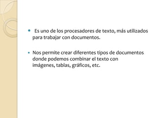 Es uno de los procesadores de texto, más utilizados para trabajar con documentos. Nos permite crear diferentes tipos de documentos donde podemos combinar el texto con imágenes, tablas, gráficos, etc.