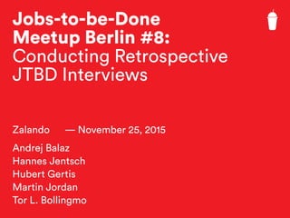 Jobs-to-be-Done
Meetup Berlin #8:
Conducting Retrospective
JTBD Interviews
Zalando — November 25, 2015
Andrej Balaz
Hannes Jentsch
Hubert Gertis
Martin Jordan
Tor L. Bollingmo
 