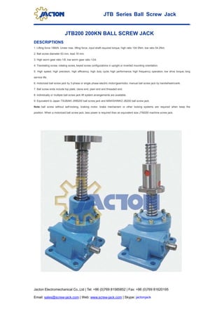 JTB Series Ball Screw Jack
Jacton Electromechanical Co.,Ltd | Tel: +86 (0)769 81585852 | Fax: +86 (0)769 81620195
Email: sales@screw-jack.com | Web: www.screw-jack.com | Skype: jactonjack
JTB200 200KN BALL SCREW JACK
DESCRIPTIONS
1. Lifting force 196kN. Under max. lifting force, input shaft required torque, high ratio 104.5Nm, low ratio 54.2Nm.
2. Ball screw diameter 63 mm, lead 16 mm.
3. High worm gear ratio 1/8, low worm gear ratio 1/24.
4. Translating screw, rotating screw, keyed screw configurations in upright or inverted mounting orientation.
5. High speed, high precision, high efficiency, high duty cycle, high performance, high frequency operation, low drive torque, long
service life.
6. motorized ball screw jack by 3-phase or single phase electric motor/gearmotor, manual ball screw jack by handwheel/crank.
7. Ball screw ends include top plate, clevis end, plain end and threaded end.
8. Individually or multiple ball screw jack lift system arrangements are available.
9. Equivalent to Japan TSUBAKI JWB200 ball screw jack and MAKISHINKO JB200 ball screw jack.
Note: ball screw without self-locking, braking motor, brake mechanism or other locking systems are required when keep the
position. When a motorized ball screw jack, less power is required than an equivalent size JTM200 machine screw jack.
 