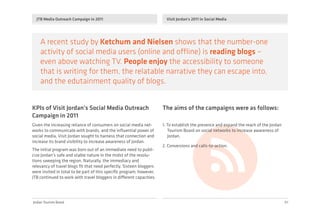 Jordan Tourism Board
JTB Media Outreach Campaign in 2011 Visit Jordan's 2011 in Social Media
01
A recent study by Ketchum and Nielsen shows that the number-one
activity of social media users (online and offline) is reading blogs –
even above watching TV. People enjoy the accessibility to someone
that is writing for them, the relatable narrative they can escape into,
and the edutainment quality of blogs.
KPIs of Visit Jordan’s Social Media Outreach
Campaign in 2011
The aims of the campaigns were as follows:
Given the increasing reliance of consumers on social media net-
works to communicate with brands, and the inﬂuential power of
social media, Visit Jordan sought to harness that connection and
increase its brand visibility to increase awareness of Jordan.
The initial program was born out of an immediate need to publi-
cize Jordan’s safe and stable nature in the midst of the revolu-
tions sweeping the region. Naturally, the immediacy and
relevancy of travel blogs ﬁt that need perfectly. Sixteen bloggers
were invited in total to be part of this speciﬁc program; however,
JTB continued to work with travel bloggers in different capacities.
1. To establish the presence and expand the reach of the Jordan
Tourism Board on social networks to increase awareness of
Jordan.
2. Conversions and calls-to-action.
 