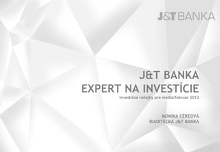 J&T BANKA
EXPERT NA INVESTÍCIE
      Investičné raňajky pre médiá/február 2012



                           MONIKA CÉREOVÁ
                     RIADITEĽKA J&T BANKA
 