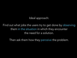 Ideal approach:
Find out what jobs the users try to get done by observing
them in the situation in which they encounter 
the need for a solution.
Then ask them how they perceive the problem.
 