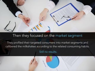 They profiled their targeted consumers into market segments and
calibered the milkshakes according to the related consuming habits.
Then they focused on the market segment
Still no results.
 