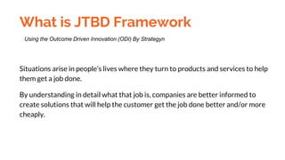What is JTBD Framework
Situations arise in people’s lives where they turn to products and services to help
them get a job done.
By understanding in detail what that job is, companies are better informed to
create solutions that will help the customer get the job done better and/or more
cheaply.
Using the Outcome Driven Innovation (ODI) By Strategyn
 