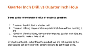 Quarter Inch Drill vs Quarter Inch Hole
Some paths to understand value or success question:
1. Focus on the drill. Make a better drill.
2. Focus on helping people make a quarter inch hole without needing a
drill
3. Focus on understanding, why are they making quarter inch hole. Do
they need to make a hole at all.
By studying the job, rather than the product, we are not married to the
product and can come up with better solutions to get the job done.
 