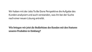 Wir haben mit der JobsTo Be Done Perspektive die Aufgabe des
Kunden analysiert und auch verstanden, was ihn bei der Suche
nach einer neuen Lösung antreibt.
Wie bringen wir jetzt die Bedürfnisse des Kunden mit den Features
unseres Produktes in Einklang?
 