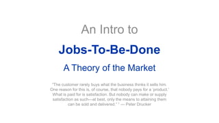 An Intro to
Jobs-To-Be-Done
A Theory of the Market
“The customer rarely buys what the business thinks it sells him.
One reason for this is, of course, that nobody pays for a ‘product.’
What is paid for is satisfaction. But nobody can make or supply
satisfaction as such—at best, only the means to attaining them
can be sold and delivered.” 1 — Peter Drucker
 
