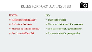 DON‘Ts
 Reference technology
 Indicate solutions
 Mention specific methods
 Don‘t use AND or OR
RULES FOR FORMULATING JTBD
DOs
✓ Start with a verb
✓ Focus on outcome of a process
✓ Indicate context / granularity
✓ Represent user‘s perspective
 