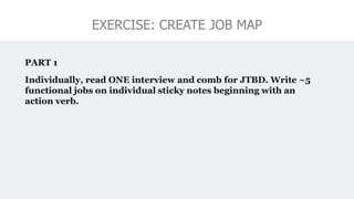 EXERCISE: CREATE JOB MAP
PART 1
Individually, read ONE interview and comb for JTBD. Write ~5
functional jobs on individual sticky notes beginning with an
action verb.
 