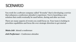 SCENARIO
You work for a software company called “Evensity“ that is developing a service
that enhances a conference attendee‘s experience. You‘re launching a new
solution that could eventually be used before, during and after an event.
There are many aspects of events you could focus on. Your team is looking to
prioritize capabilities and focus the over strategic direction to get started.
Main Job Attend a conference
Job Performer - Conference attendee
 