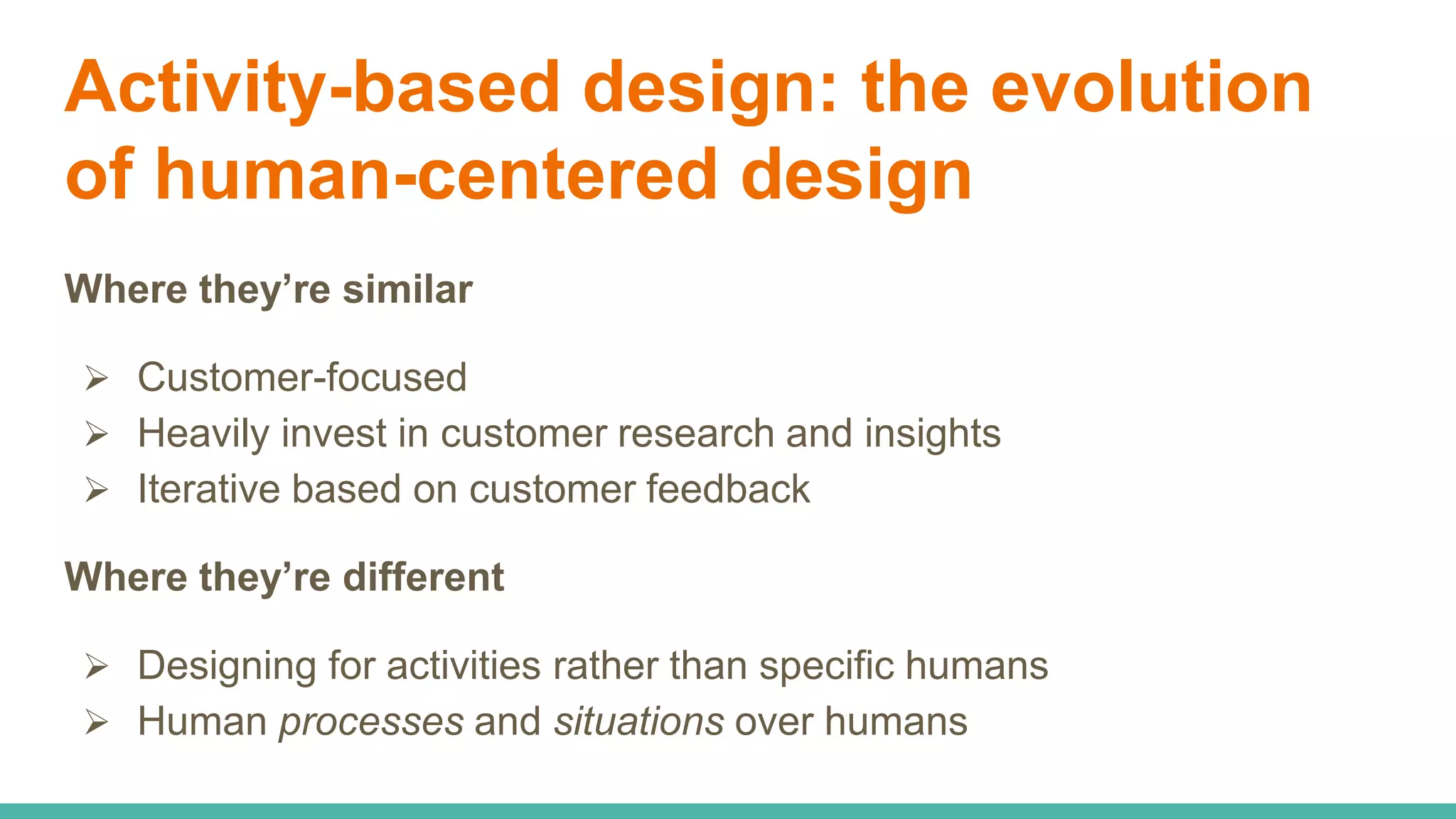Activity-based design: the evolution
of human-centered design
Where they’re similar
 Customer-focused
 Heavily invest in customer research and insights
 Iterative based on customer feedback
Where they’re different
 Designing for activities rather than specific humans
 Human processes and situations over humans
 