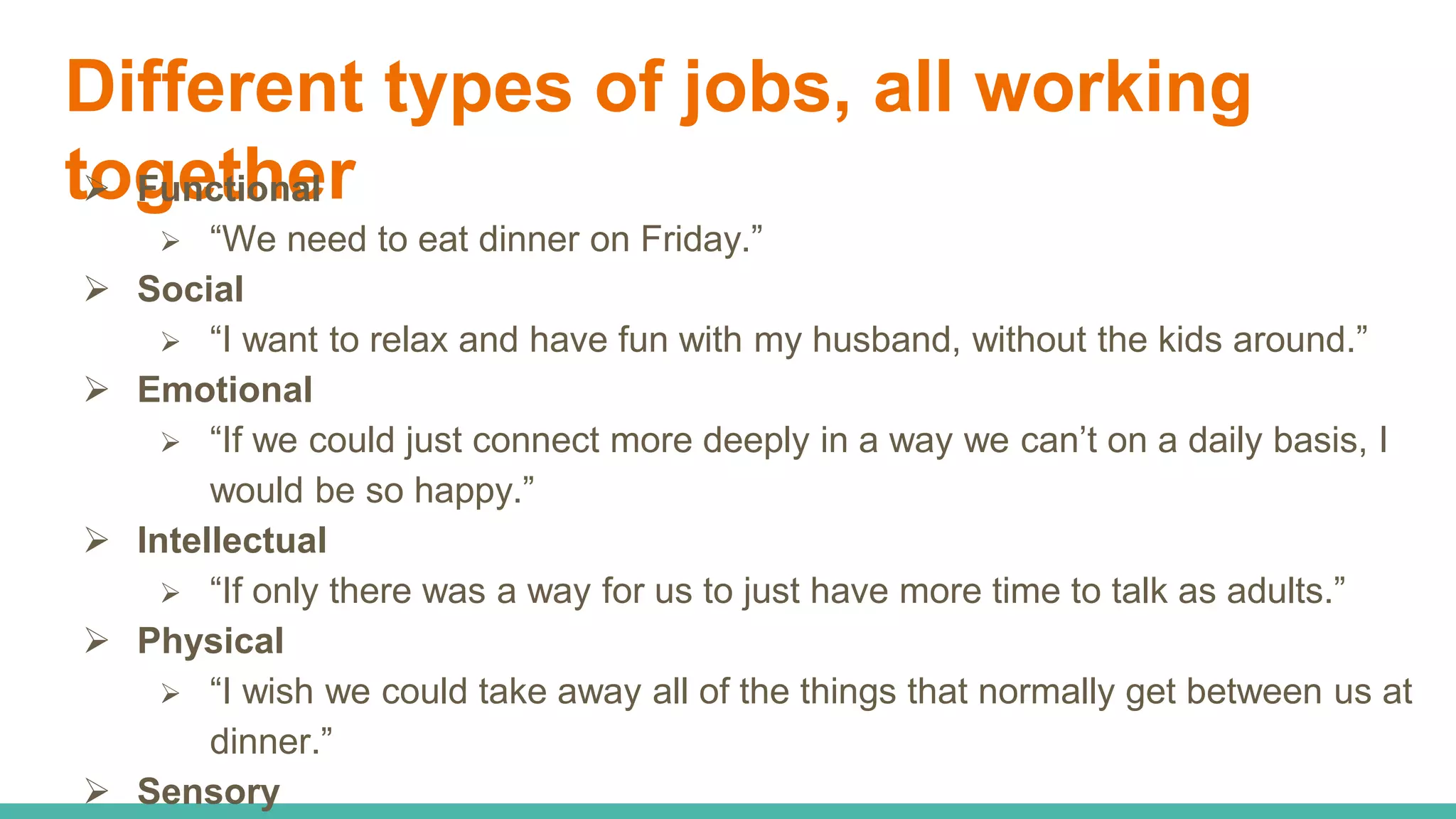 Different types of jobs, all working
together Functional
 “We need to eat dinner on Friday.”
 Social
 “I want to relax and have fun with my husband, without the kids around.”
 Emotional
 “If we could just connect more deeply in a way we can’t on a daily basis, I
would be so happy.”
 Intellectual
 “If only there was a way for us to just have more time to talk as adults.”
 Physical
 “I wish we could take away all of the things that normally get between us at
dinner.”
 Sensory
 
