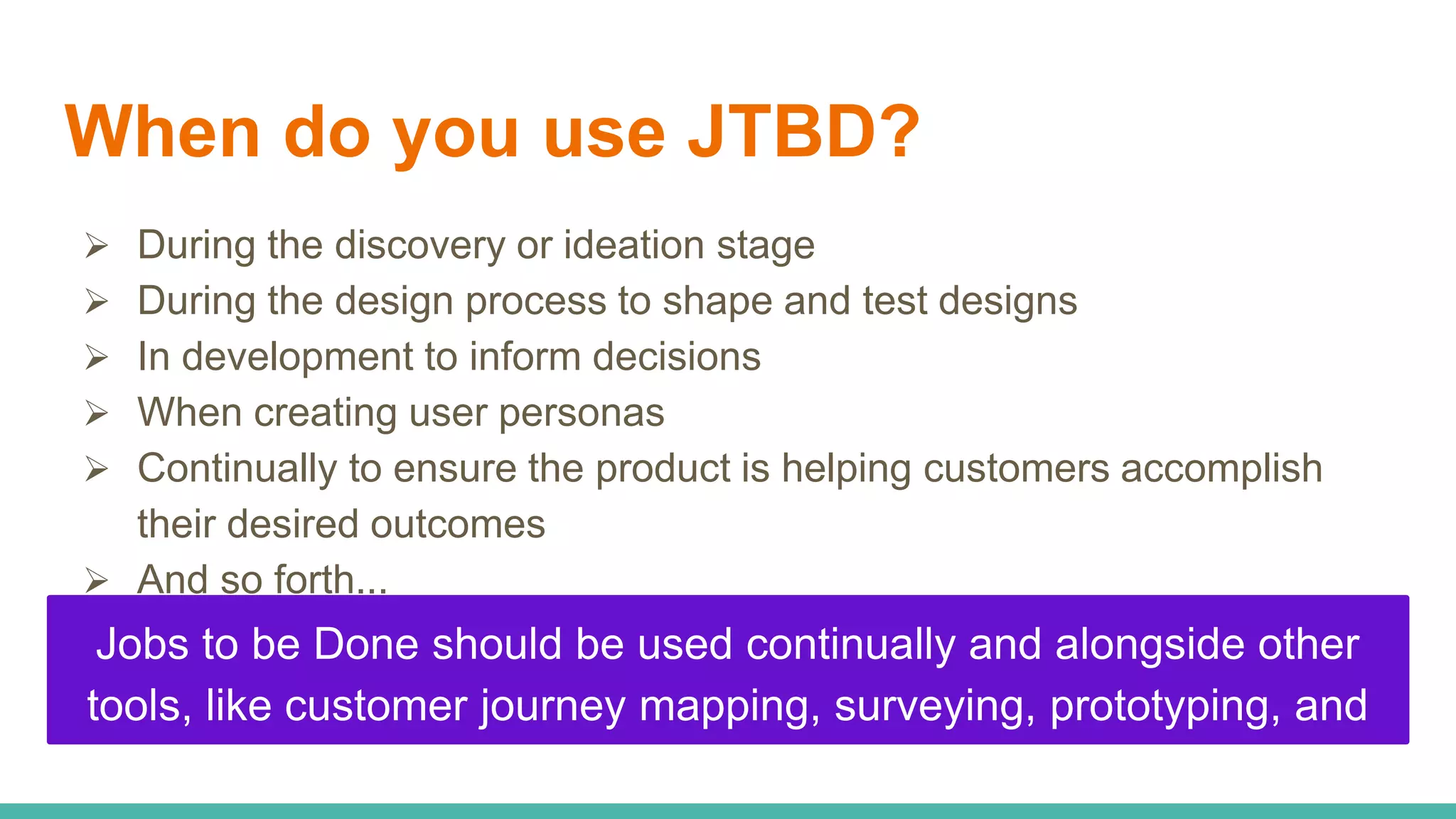 When do you use JTBD?
 During the discovery or ideation stage
 During the design process to shape and test designs
 In development to inform decisions
 When creating user personas
 Continually to ensure the product is helping customers accomplish
their desired outcomes
 And so forth...
Jobs to be Done should be used continually and alongside other
tools, like customer journey mapping, surveying, prototyping, and
usability testing
 