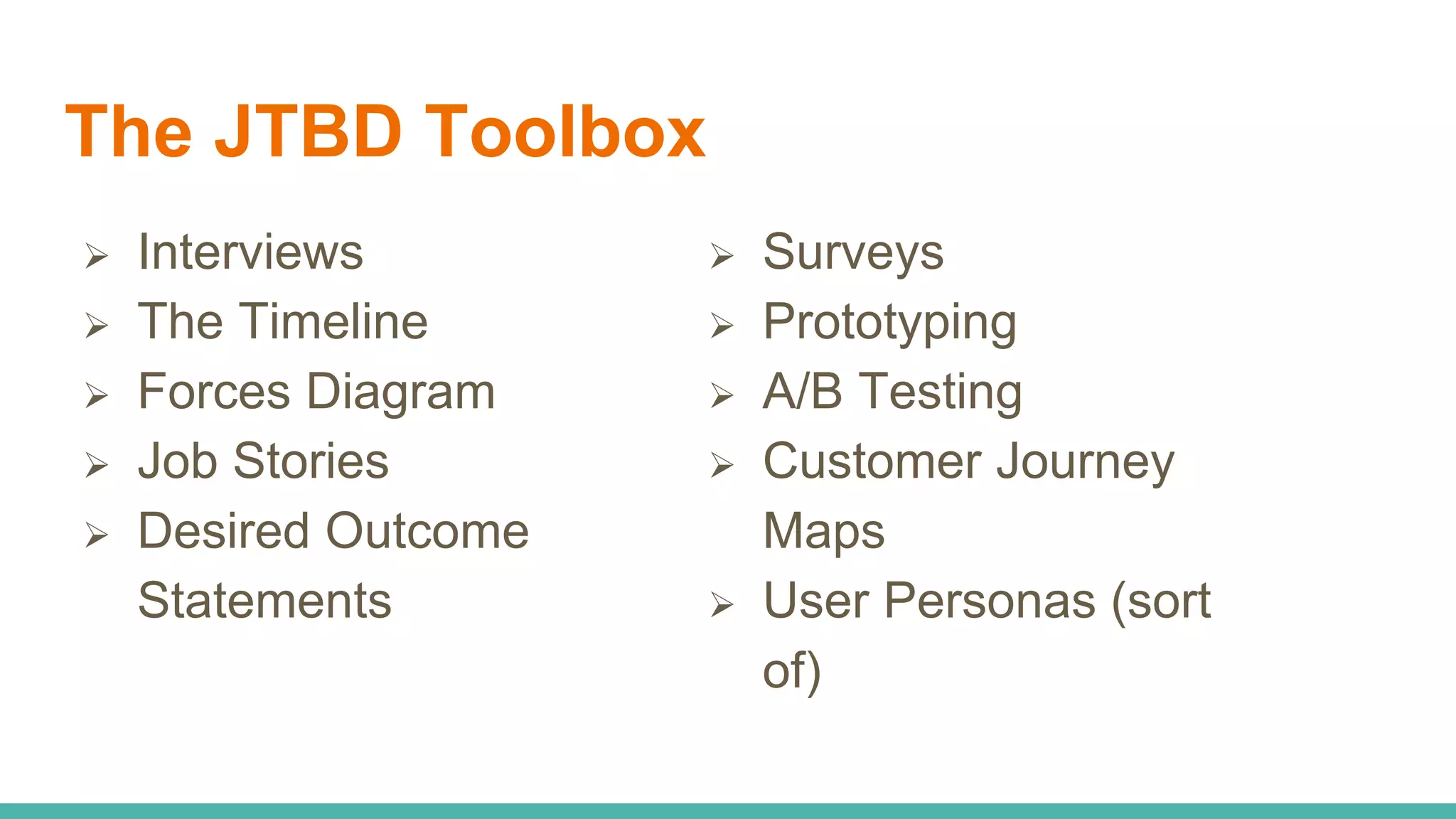 The JTBD Toolbox
 Interviews
 The Timeline
 Forces Diagram
 Job Stories
 Desired Outcome
Statements
 Surveys
 Prototyping
 A/B Testing
 Customer Journey
Maps
 User Personas (sort
of)
 