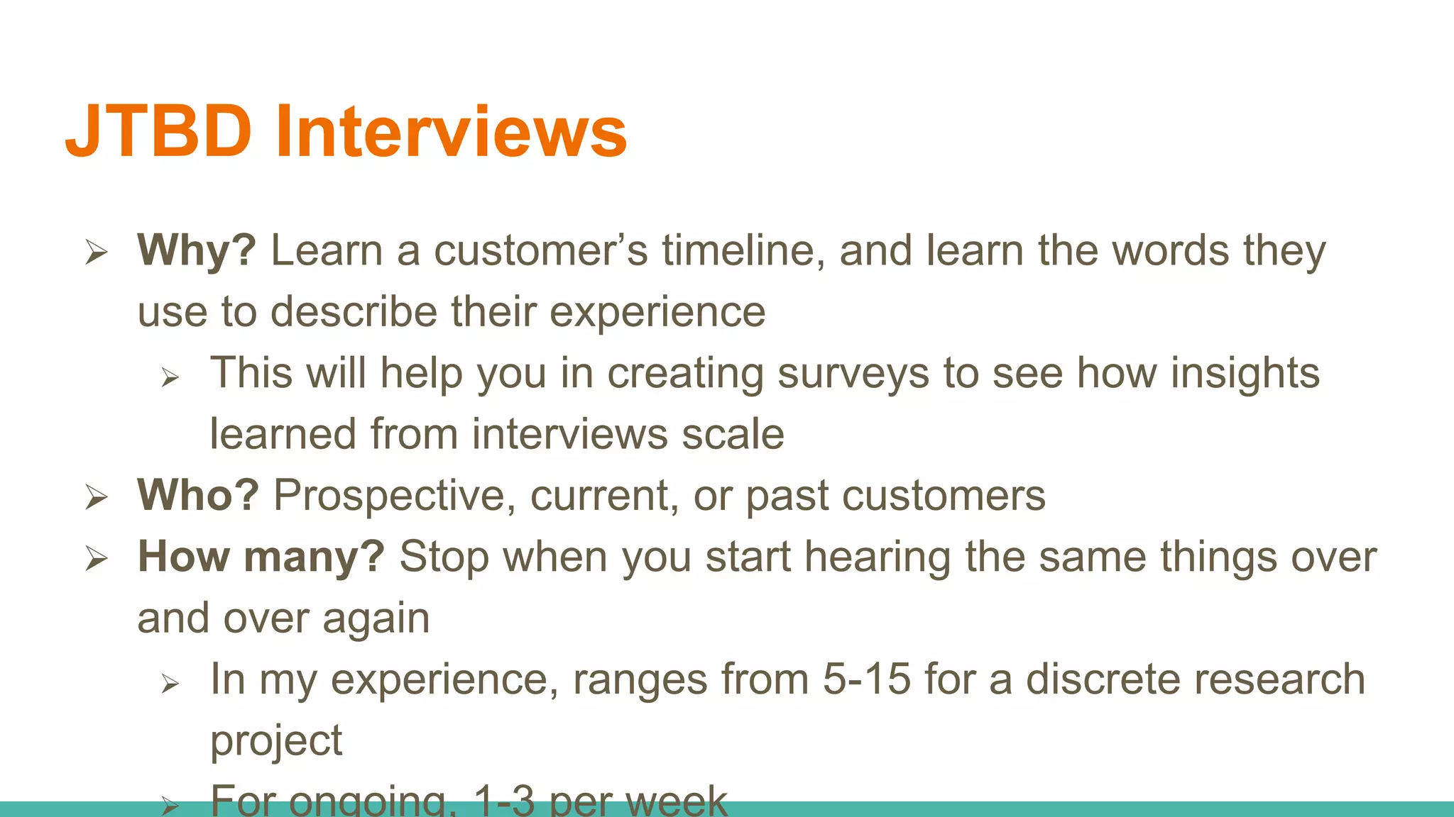 JTBD Interviews
 Why? Learn a customer’s timeline, and learn the words they
use to describe their experience
 This will help you in creating surveys to see how insights
learned from interviews scale
 Who? Prospective, current, or past customers
 How many? Stop when you start hearing the same things over
and over again
 In my experience, ranges from 5-15 for a discrete research
project
 For ongoing, 1-3 per week
 
