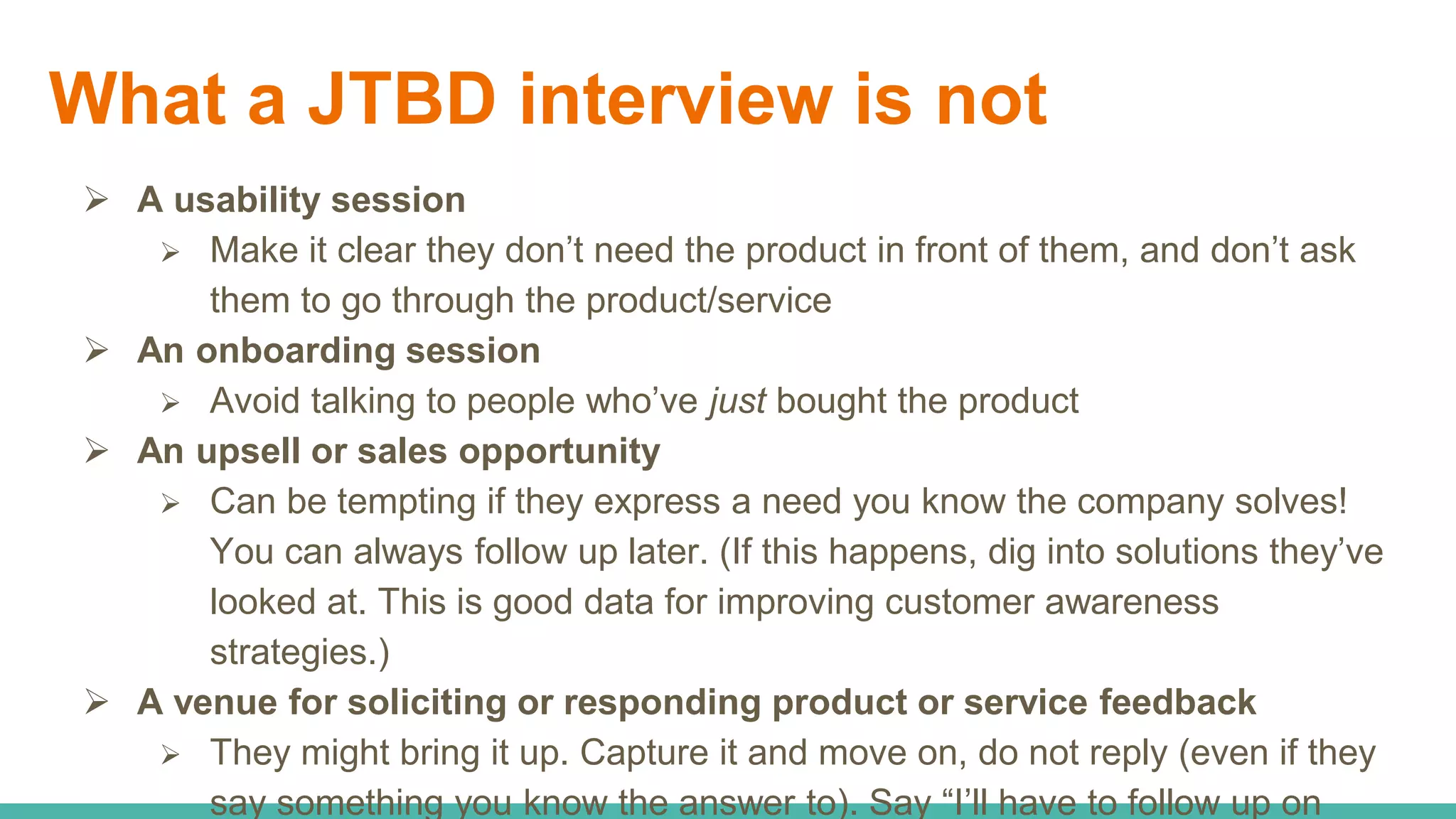 What a JTBD interview is not
 A usability session
 Make it clear they don’t need the product in front of them, and don’t ask
them to go through the product/service
 An onboarding session
 Avoid talking to people who’ve just bought the product
 An upsell or sales opportunity
 Can be tempting if they express a need you know the company solves!
You can always follow up later. (If this happens, dig into solutions they’ve
looked at. This is good data for improving customer awareness
strategies.)
 A venue for soliciting or responding product or service feedback
 They might bring it up. Capture it and move on, do not reply (even if they
say something you know the answer to). Say “I’ll have to follow up on
 