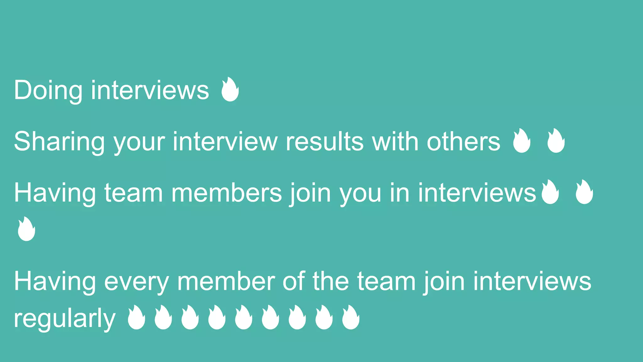 Doing interviews 🔥
Sharing your interview results with others 🔥 🔥
Having team members join you in interviews🔥 🔥
🔥
Having every member of the team join interviews
regularly 🔥🔥🔥🔥🔥🔥🔥🔥🔥
 