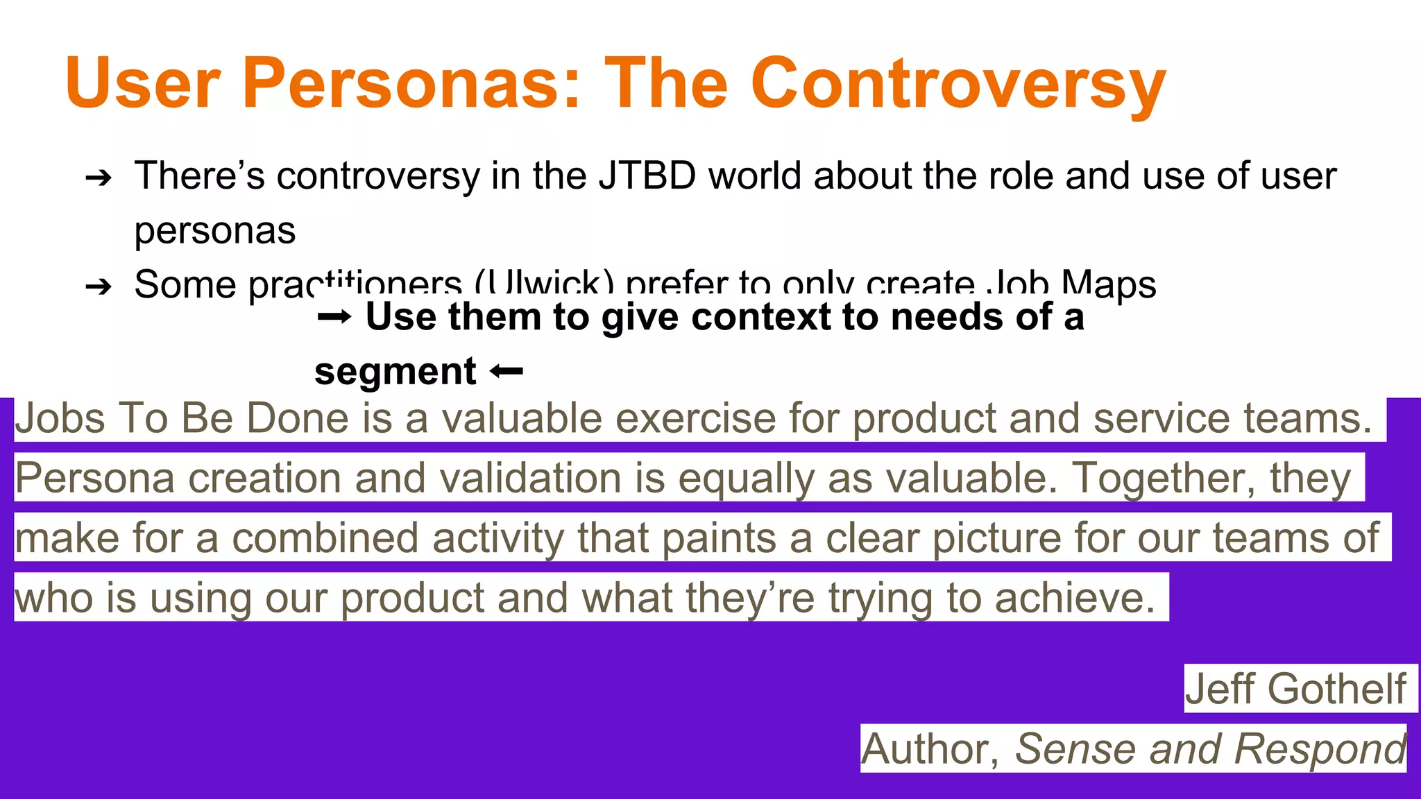 User Personas: The Controversy
➔ There’s controversy in the JTBD world about the role and use of user
personas
➔ Some practitioners (Ulwick) prefer to only create Job Maps
Jobs To Be Done is a valuable exercise for product and service teams.
Persona creation and validation is equally as valuable. Together, they
make for a combined activity that paints a clear picture for our teams of
who is using our product and what they’re trying to achieve.
Jeff Gothelf
Author, Sense and Respond
➡️ Use them to give context to needs of a
segment ⬅️
 