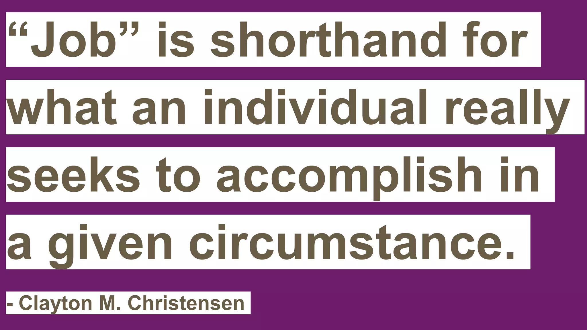 “Job” is shorthand for
what an individual really
seeks to accomplish in
a given circumstance.
- Clayton M. Christensen
 