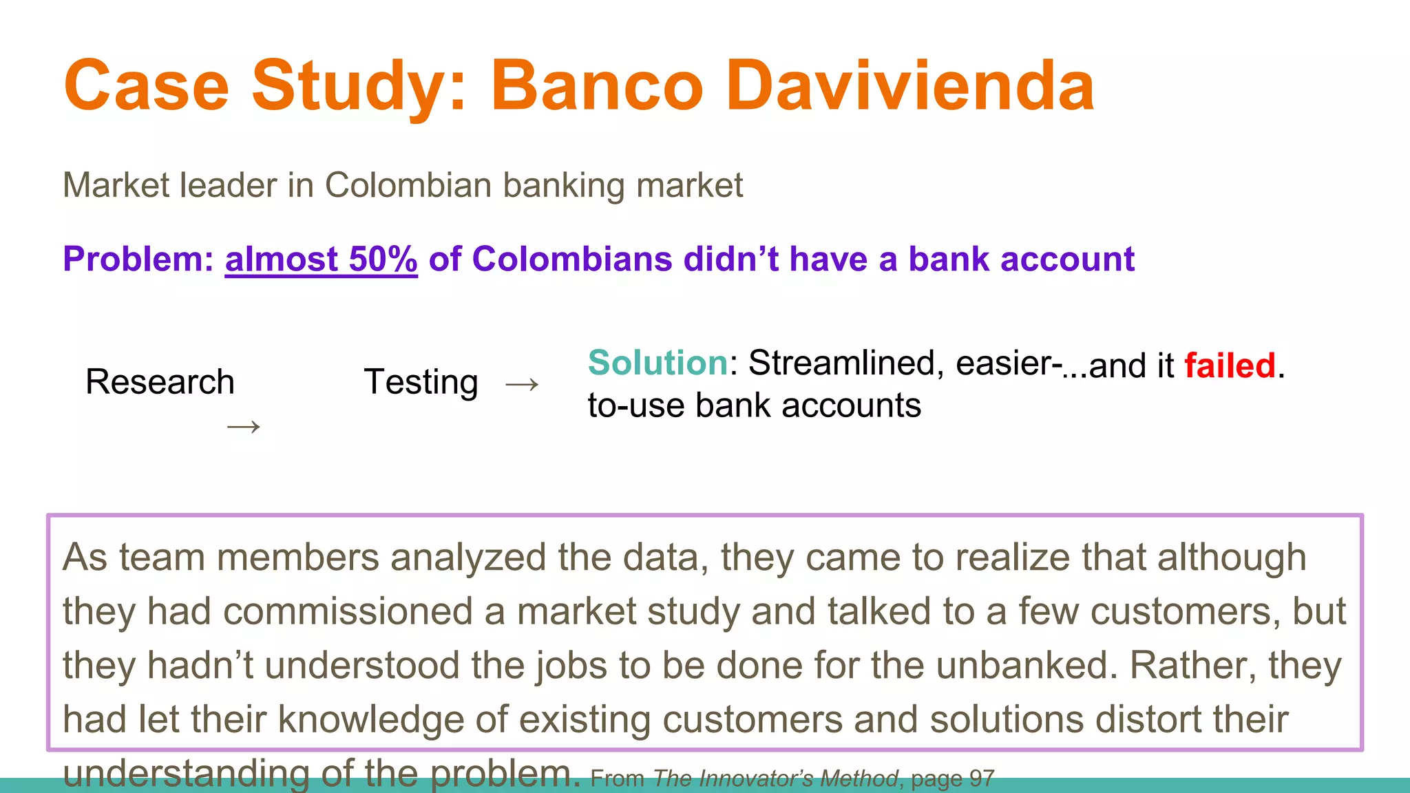 Case Study: Banco Davivienda
Market leader in Colombian banking market
Problem: almost 50% of Colombians didn’t have a bank account
Research
→
Testing →
Solution: Streamlined, easier-
to-use bank accounts
...and it failed.
As team members analyzed the data, they came to realize that although
they had commissioned a market study and talked to a few customers, but
they hadn’t understood the jobs to be done for the unbanked. Rather, they
had let their knowledge of existing customers and solutions distort their
understanding of the problem. From The Innovator’s Method, page 97
 