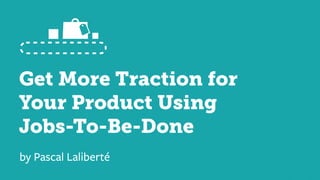 Get More Traction for
Your Product Using
Jobs-To-Be-Done
by Pascal Laliberté
 