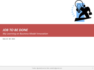JOB TO BE DONE
My Learning on Business Model Innovation
1Twitter: @pralabhverma; Mail: pralabhv@gmail.com
Date: 23 – 08 – 2013
 