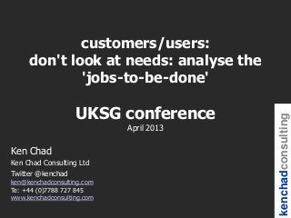 customers/users:
     don't look at needs: analyse the
             'jobs-to-be-done'

                   UKSG conference




                                         kenchadconsulting
                            April 2013

Ken Chad
Ken Chad Consulting Ltd
Twitter @kenchad
ken@kenchadconsulting.com
Te: +44 (0)7788 727 845
www.kenchadconsulting.com
 
