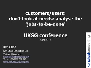 kenchadconsulting
Ken Chad
Ken Chad Consulting Ltd
Twitter @kenchad
ken@kenchadconsulting.com
Te: +44 (0)7788 727 845
www.kenchadconsulting.com
customers/users:
don't look at needs: analyse the
'jobs-to-be-done'
UKSG conference
April 2013
 