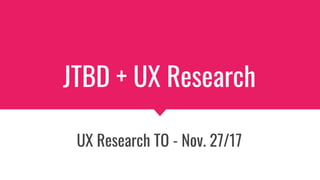 JTBD + UX Research
UX Research TO - Nov. 27/17
 