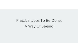 Practical Jobs To Be Done:
A Way Of Seeing
 