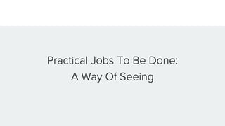 Practical Jobs To Be Done:
A Way Of Seeing
 