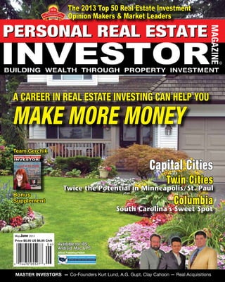 www.PersonalRealEstateInvestorMag.com May - June 2013 . Personal Real Estate Investor 1
Capital Cities
Twin Cities
Columbia
Available for iOS,
Android, Mac & PC
May/June 2013
Price $5.95 US $6.95 CAN
Official Publishing Partner
South Carolina’s Sweet Spot
Twice the Potential in Minneapolis/St. Paul
Bonus
Supplement
A CAREER IN REAL ESTATE INVESTING CAN HELP YOU
MAKE MORE MONEY
Team Gerchik
MASTER INVESTORS — Co-Founders Kurt Lund, A.G. Gupt, Clay Cahoon — Real Acquisitions
The 2013 Top 50 Real Estate Investment
Opinion Makers & Market Leaders
2 0 1 3
TOP 50
Presented by
 