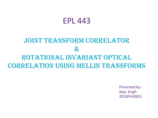 EPL 443
joint transform correlator
&
rotational INVARIANT OPTICAL
CORRELATION USING MELLIN TRANSFORMS
Presented by :
Ajay Singh
2010PH10821
 