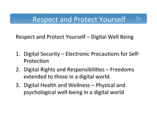 Respect'and'Protect'Yourself'

Respect'and'Protect'Yourself'–'Digital'Well'Being'
'
1.  Digital'Security'–'Electronic'Precau)ons'for'SelfT
    Protec)on'
2.  Digital'Rights'and'Responsibili)es'–'Freedoms'
    extended'to'those'in'a'digital'world.'
3.  Digital'Health'and'Wellness'–'Physical'and'
    psychological'wellTbeing'in'a'digital'world'
''
 