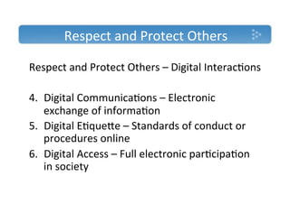 Respect'and'Protect'Others'

Respect'and'Protect'Others'–'Digital'Interac)ons'
'
4.  Digital'Communica)ons'–'Electronic'
    exchange'of'informa)on'
5.  Digital'E)quece'–'Standards'of'conduct'or'
    procedures'online'
6.  Digital'Access'–'Full'electronic'par)cipa)on'
    in'society'
''
 