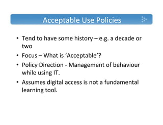 Acceptable'Use'Policies'

•  Tend'to'have'some'history'–'e.g.'a'decade'or'
   two'
•  Focus'–'What'is'‘Acceptable’?'
•  Policy'Direc)on'T'Management'of'behaviour'
   while'using'IT.'
•  Assumes'digital'access'is'not'a'fundamental'
   learning'tool.'
''
 
